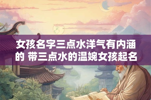 女孩名字三点水洋气有内涵的 带三点水的温婉女孩起名最佳字