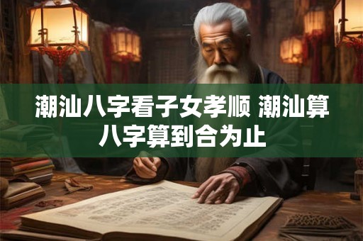 潮汕八字看子女孝顺 潮汕算八字算到合为止