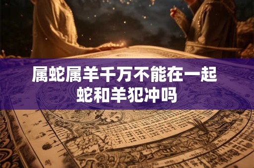 属蛇属羊千万不能在一起 蛇和羊犯冲吗