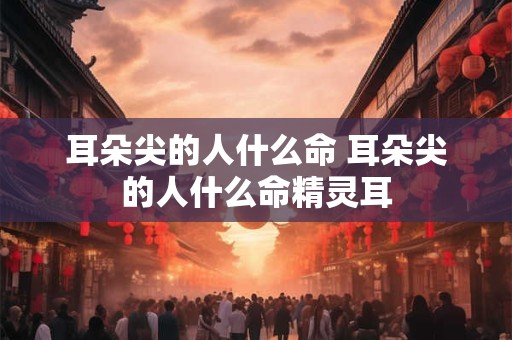 耳朵尖的人什么命 耳朵尖的人什么命精灵耳