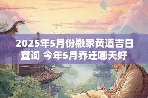 2025年5月份搬家黄道吉日查询 今年5月乔迁哪天好