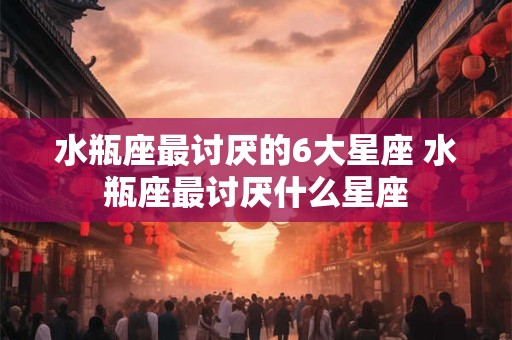水瓶座最讨厌的6大星座 水瓶座最讨厌什么星座