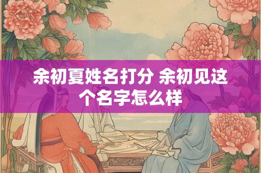 余初夏姓名打分 余初见这个名字怎么样