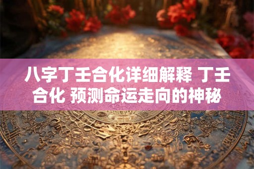 八字丁壬合化详细解释 丁壬合化 预测命运走向的神秘力量
