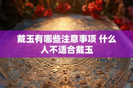 戴玉有哪些注意事项 什么人不适合戴玉
