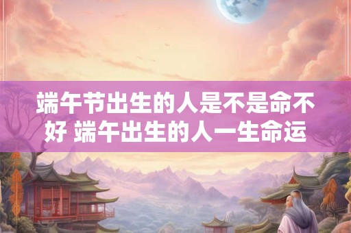 端午节出生的人是不是命不好 端午出生的人一生命运解析