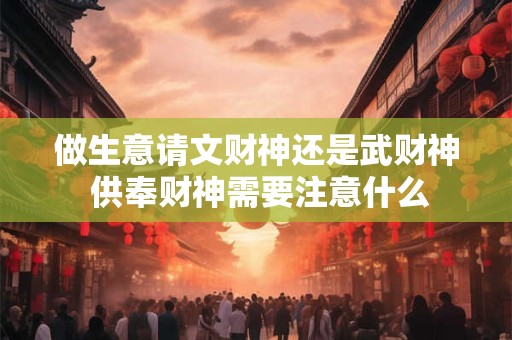 做生意请文财神还是武财神 供奉财神需要注意什么
