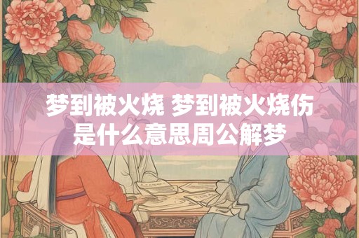 梦到被火烧 梦到被火烧伤是什么意思周公解梦