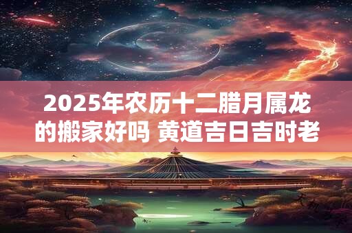 2025年农历十二腊月属龙的搬家好吗 黄道吉日吉时老黄历查询