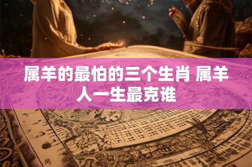 属羊的最怕的三个生肖 属羊人一生最克谁