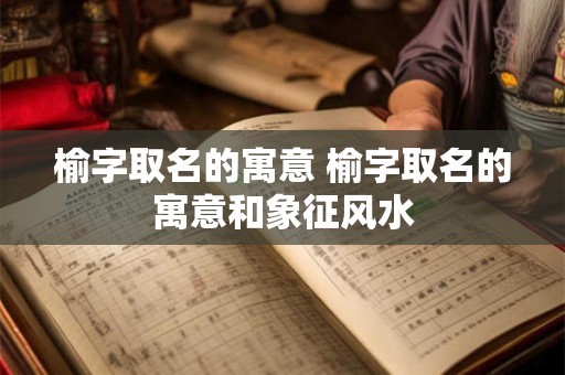 榆字取名的寓意 榆字取名的寓意和象征风水