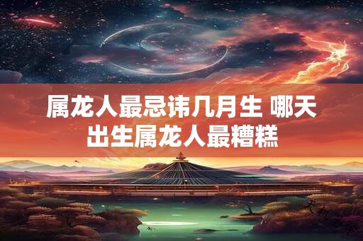 属龙人最忌讳几月生 哪天出生属龙人最糟糕 属龙人最忌讳几月生 哪天出生属龙人最糟糕