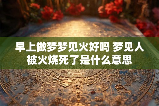 早上做梦梦见火好吗 梦见人被火烧死了是什么意思