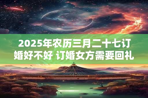 2025年农历三月二十七订婚好不好 订婚女方需要回礼吗
