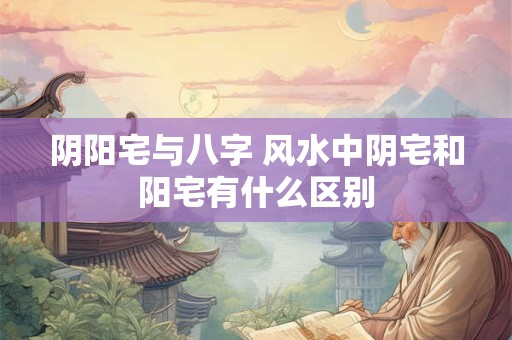 阴阳宅与八字 风水中阴宅和阳宅有什么区别