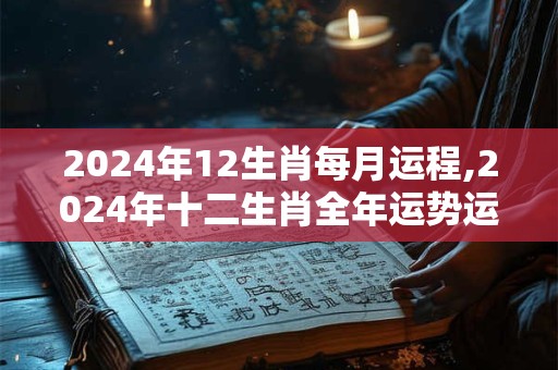 2024年12生肖每月运程,2024年十二生肖全年运势运程