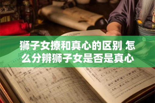狮子女撩和真心的区别 怎么分辨狮子女是否是真心