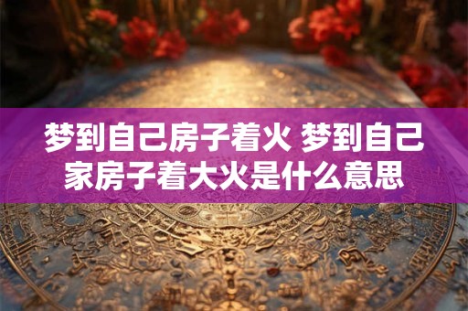 梦到自己房子着火 梦到自己家房子着大火是什么意思