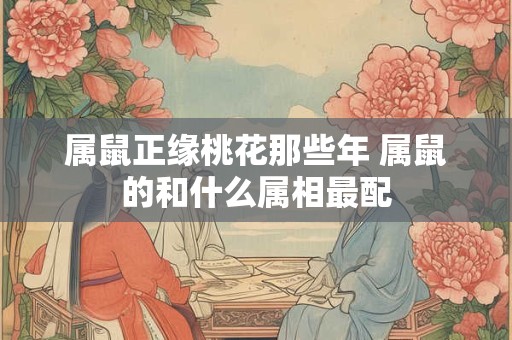 属鼠正缘桃花那些年 属鼠的和什么属相最配