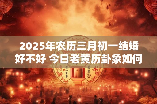 2025年农历三月初一结婚好不好 今日老黄历卦象如何