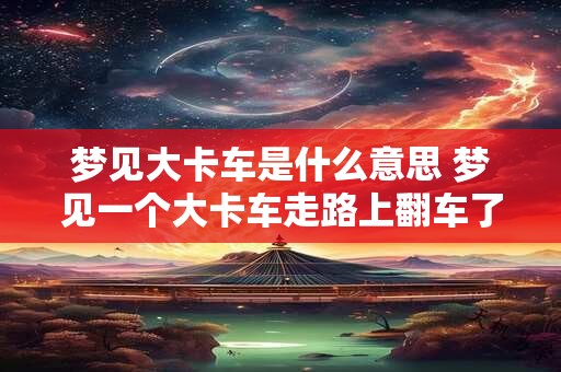梦见大卡车是什么意思 梦见一个大卡车走路上翻车了什么意思