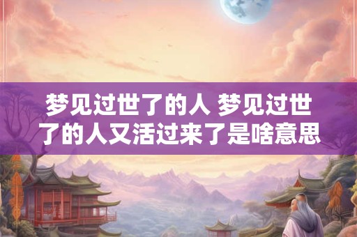 梦见过世了的人 梦见过世了的人又活过来了是啥意思