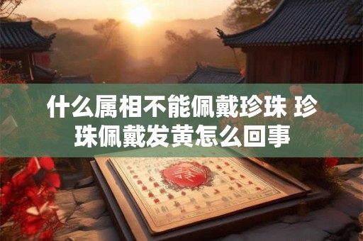 什么属相不能佩戴珍珠 珍珠佩戴发黄怎么回事