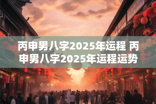 丙申男八字2025年运程 丙申男八字2025年运程运势