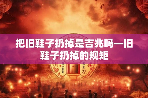 把旧鞋子扔掉是吉兆吗—旧鞋子扔掉的规矩