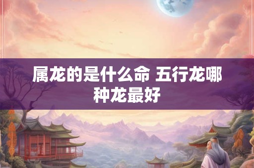 属龙的是什么命 五行龙哪种龙最好
