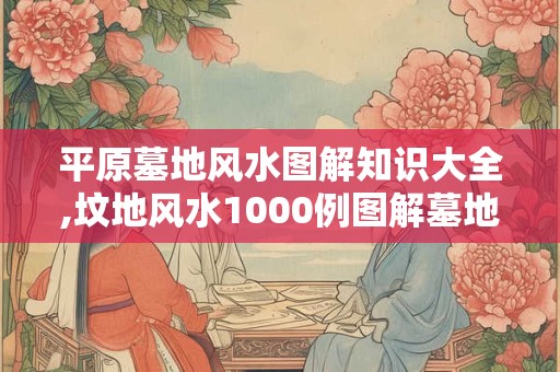 平原墓地风水图解知识大全,坟地风水1000例图解墓地