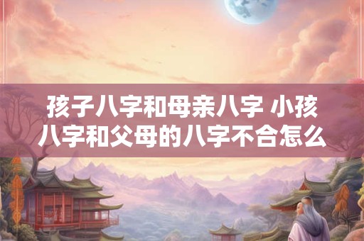 孩子八字和母亲八字 小孩八字和父母的八字不合怎么化解