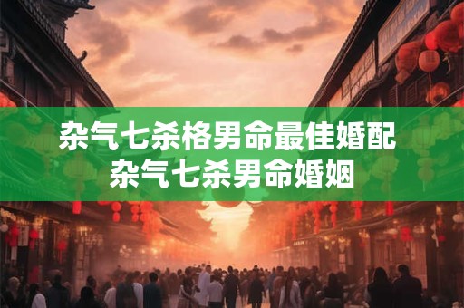 杂气七杀格男命最佳婚配 杂气七杀男命婚姻