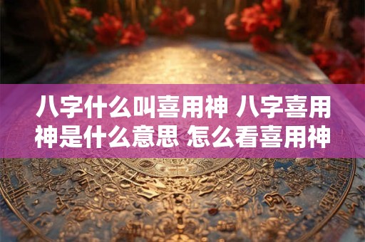 八字什么叫喜用神 八字喜用神是什么意思 怎么看喜用神