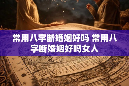 常用八字断婚姻好吗 常用八字断婚姻好吗女人