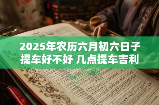 2025年农历六月初六日子提车好不好 几点提车吉利 2025年农历六月初六日子提车好不好 几点提车吉利