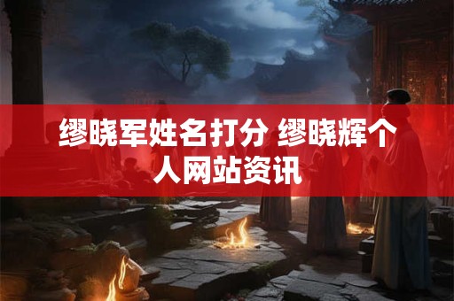 缪晓军姓名打分 缪晓辉个人网站资讯