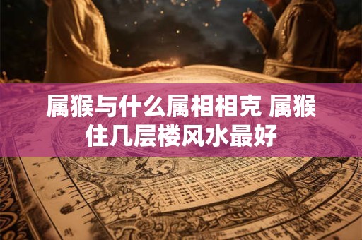 属猴与什么属相相克 属猴住几层楼风水最好