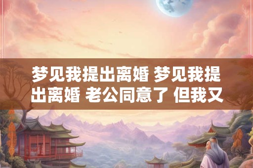 梦见我提出离婚 梦见我提出离婚 老公同意了 但我又后悔了