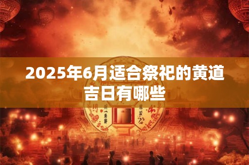 2025年6月适合祭祀的黄道吉日有哪些 2025年6月适合祭祀的黄道吉日有哪些