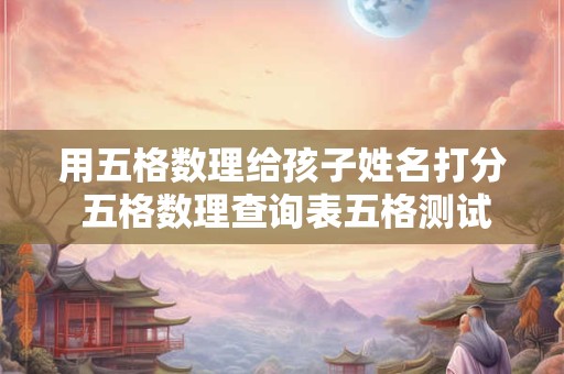 用五格数理给孩子姓名打分 五格数理查询表五格测试名字