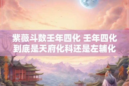 紫薇斗数壬年四化 壬年四化到底是天府化科还是左辅化科