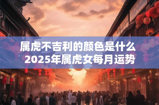属虎不吉利的颜色是什么 2025年属虎女每月运势 属虎不吉利的颜色是什么 2025年属虎女每月运势