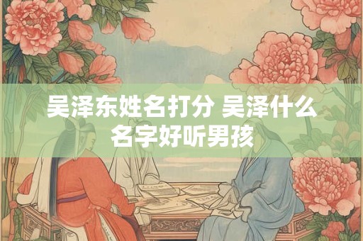 吴泽东姓名打分 吴泽什么名字好听男孩