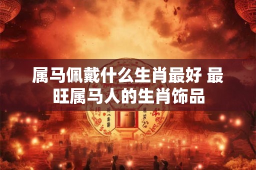 属马佩戴什么生肖最好 最旺属马人的生肖饰品