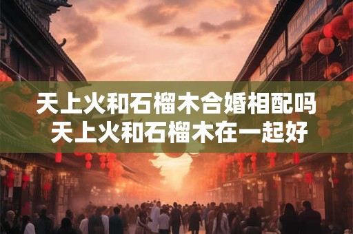 天上火和石榴木合婚相配吗 天上火和石榴木在一起好吗
