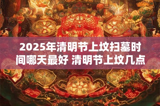 2025年清明节上坟扫墓时间哪天最好 清明节上坟几点最好