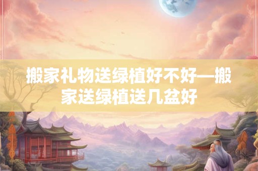 搬家礼物送绿植好不好—搬家送绿植送几盆好