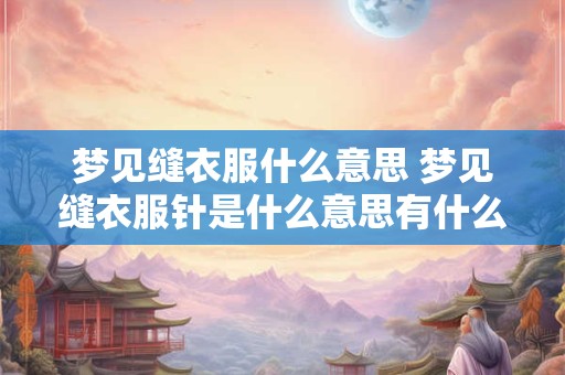 梦见缝衣服什么意思 梦见缝衣服针是什么意思有什么预兆