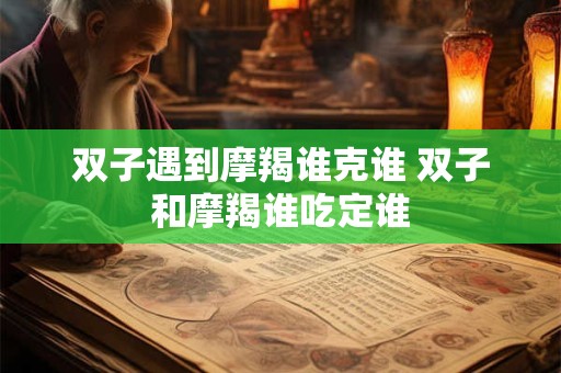 双子遇到摩羯谁克谁 双子和摩羯谁吃定谁
